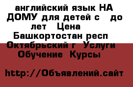 английский язык НА ДОМУ для детей с 7 до 12 лет › Цена ­ 250 - Башкортостан респ., Октябрьский г. Услуги » Обучение. Курсы   